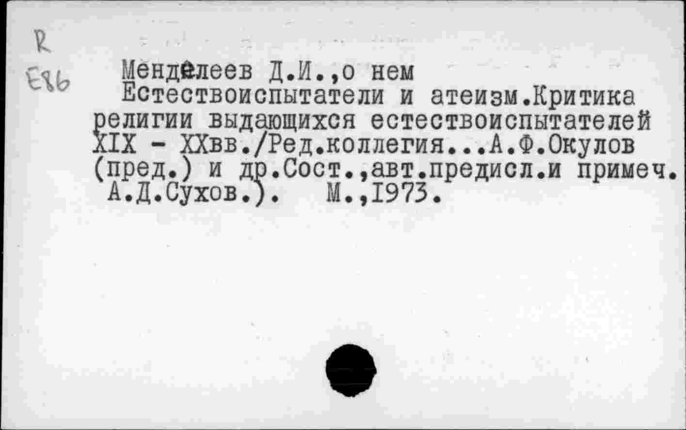 ﻿1
Менделеев Д.И.,о нем
Естествоиспытатели и атеизм.Критика религии выдающихся естествоиспытателей XIX - ХХвв./Ред.коллегия...А.Ф.Окулов (пред.) и др.Сост.,авт.предисл.и примеч
А.Д.Сухов.). М.,1973.